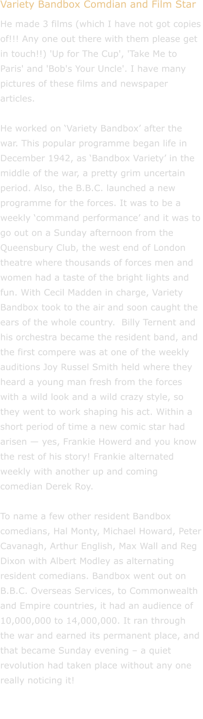 Variety Bandbox Comdian and Film Star He made 3 films (which I have not got copies of!!! Any one out there with them please get in touch!!) 'Up for The Cup', 'Take Me to Paris' and 'Bob's Your Uncle'. I have many pictures of these films and newspaper articles.  He worked on Variety Bandbox after the war. This popular programme began life in December 1942, as Bandbox Variety in the middle of the war, a pretty grim uncertain period. Also, the B.B.C. launched a new programme for the forces. It was to be a weekly command performance and it was to go out on a Sunday afternoon from the Queensbury Club, the west end of London theatre where thousands of forces men and women had a taste of the bright lights and fun. With Cecil Madden in charge, Variety Bandbox took to the air and soon caught the ears of the whole country. Billy Ternent and his orchestra became the resident band, and the first compere was at one of the weekly auditions Joy Russel Smith held where they heard a young man fresh from the forces with a wild look and a wild crazy style, so they went to work shaping his act. Within a short period of time a new comic star had arisen  yes, Frankie Howerd and you know the rest of his story! Frankie alternated weekly with another up and coming comedian Derek Roy.  To name a few other resident Bandbox comedians, Hal Monty, Michael Howard, Peter Cavanagh, Arthur English, Max Wall and Reg Dixon with Albert Modley as alternating resident comedians. Bandbox went out on B.B.C. Overseas Services, to Commonwealth and Empire countries, it had an audience of 10,000,000 to 14,000,000. It ran through the war and earned its permanent place, and that became Sunday evening  a quiet revolution had taken place without any one really noticing it!