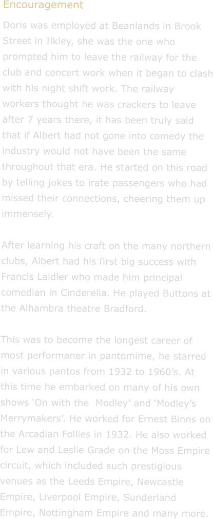 Encouragement Doris was employed at Beanlands in Brook Street in Ilkley, she was the one who prompted him to leave the railway for the club and concert work when it began to clash with his night shift work. The railway workers thought he was crackers to leave after 7 years there, it has been truly said that if Albert had not gone into comedy the industry would not have been the same throughout that era. He started on this road by telling jokes to irate passengers who had missed their connections, cheering them up immensely.  After learning his craft on the many northern clubs, Albert had his first big success with Francis Laidler who made him principal comedian in Cinderella. He played Buttons at the Alhambra theatre Bradford.  This was to become the longest career of most performaner in pantomime, he starred in various pantos from 1932 to 1960s. At this time he embarked on many of his own shows On with the  Modley and Modleys Merrymakers. He worked for Ernest Binns on the Arcadian Follies in 1932. He also worked for Lew and Leslie Grade on the Moss Empire circuit, which included such prestigious venues as the Leeds Empire, Newcastle Empire, Liverpool Empire, Sunderland Empire, Nottingham Empire and many more.